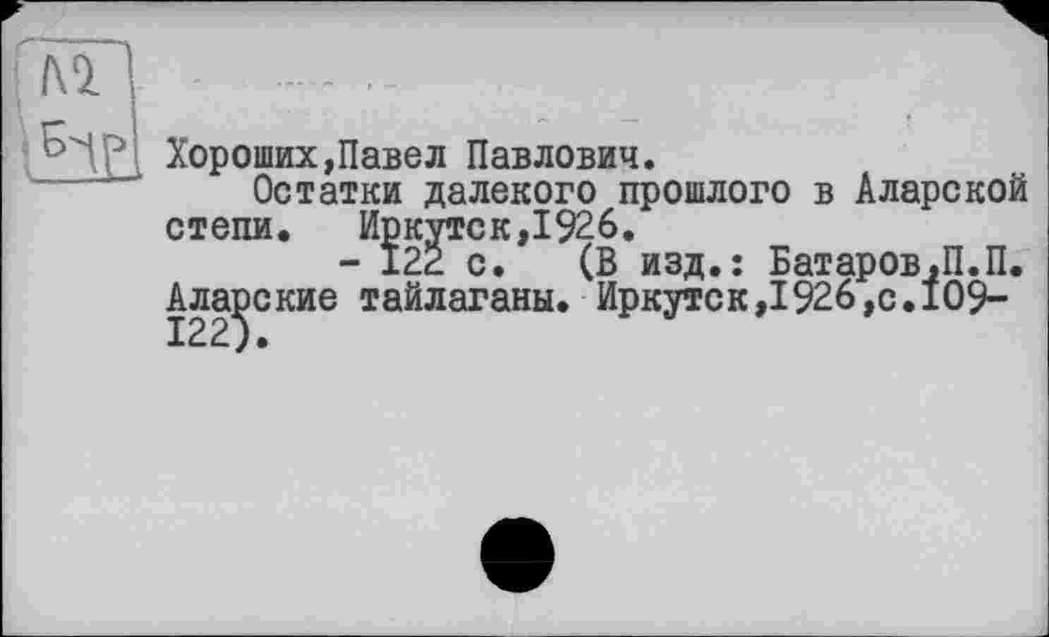 ﻿ç----
дЯ - - ■
Хороших,Павел Павлович.
Остатки далекого прошлого в Аларекой
степи. Иркутск,1926.
- 122 с. (В изд.: Батаров.П.П.
Алайские тайлаганы. Иркутск>1926,с.109-